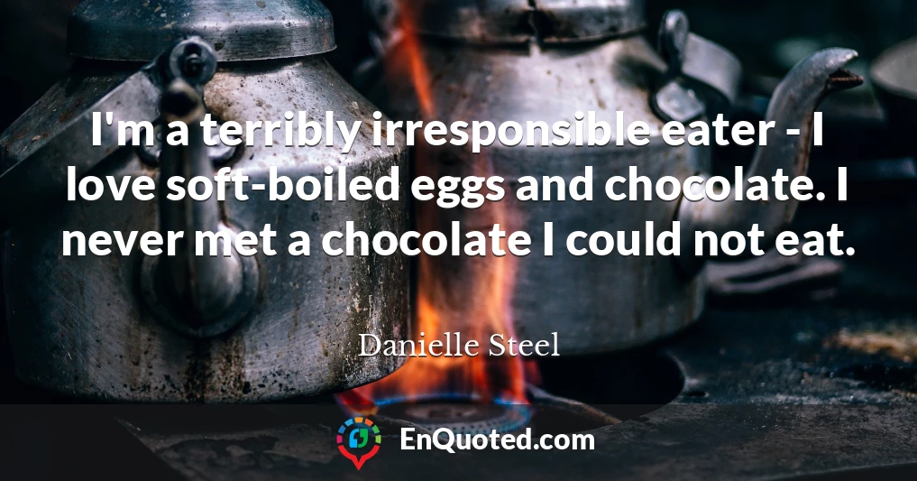 I'm a terribly irresponsible eater - I love soft-boiled eggs and chocolate. I never met a chocolate I could not eat.