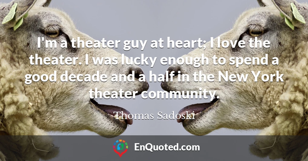I'm a theater guy at heart; I love the theater. I was lucky enough to spend a good decade and a half in the New York theater community.