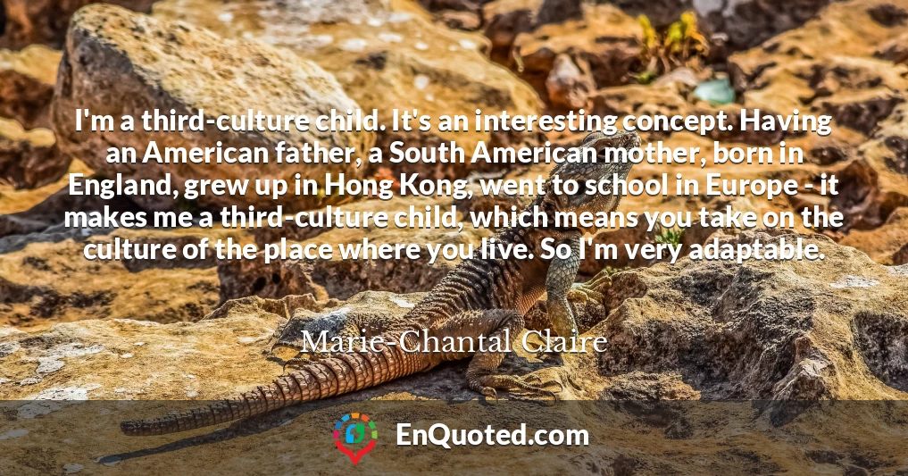 I'm a third-culture child. It's an interesting concept. Having an American father, a South American mother, born in England, grew up in Hong Kong, went to school in Europe - it makes me a third-culture child, which means you take on the culture of the place where you live. So I'm very adaptable.
