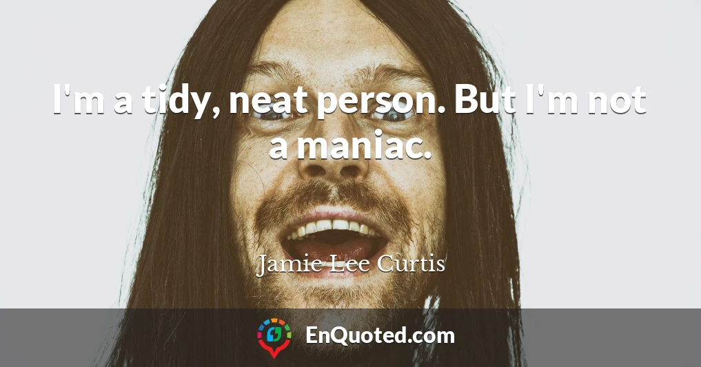 I'm a tidy, neat person. But I'm not a maniac.