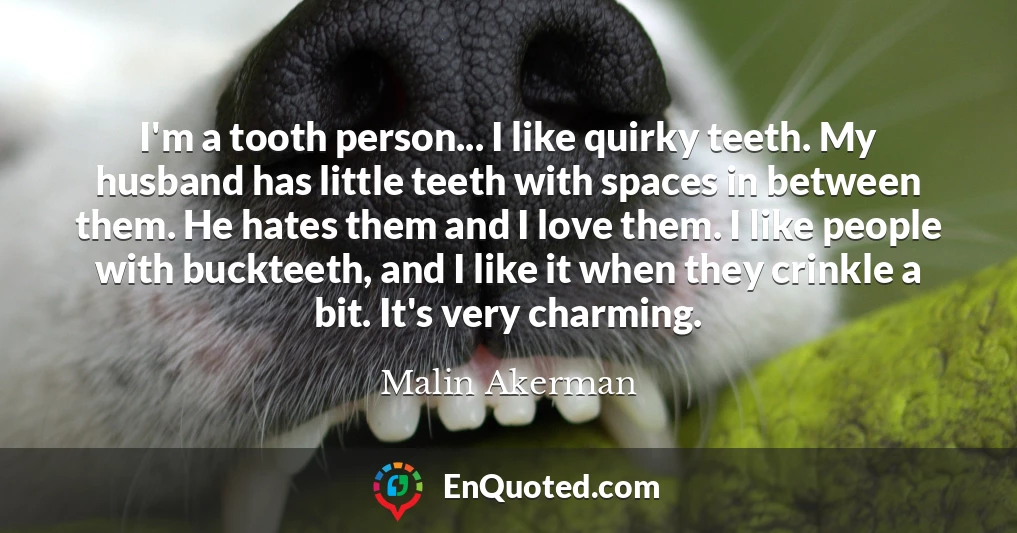 I'm a tooth person... I like quirky teeth. My husband has little teeth with spaces in between them. He hates them and I love them. I like people with buckteeth, and I like it when they crinkle a bit. It's very charming.