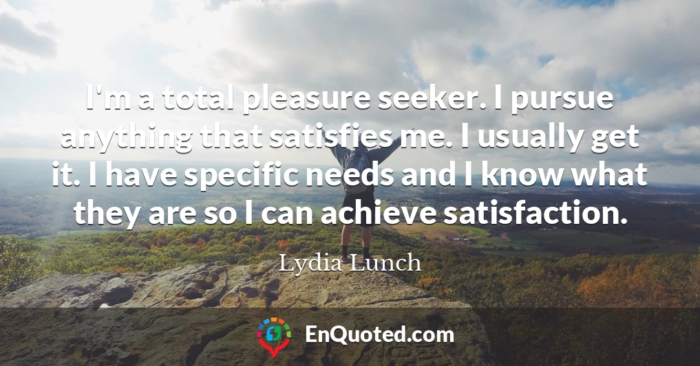 I'm a total pleasure seeker. I pursue anything that satisfies me. I usually get it. I have specific needs and I know what they are so I can achieve satisfaction.