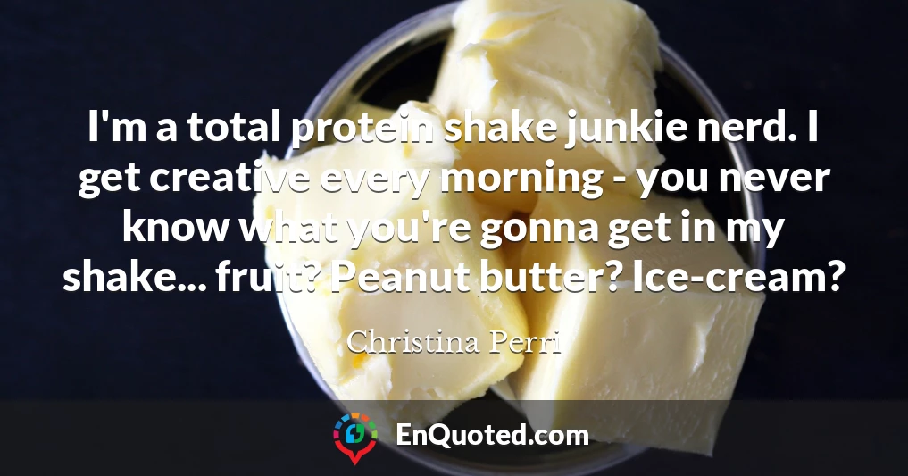 I'm a total protein shake junkie nerd. I get creative every morning - you never know what you're gonna get in my shake... fruit? Peanut butter? Ice-cream?