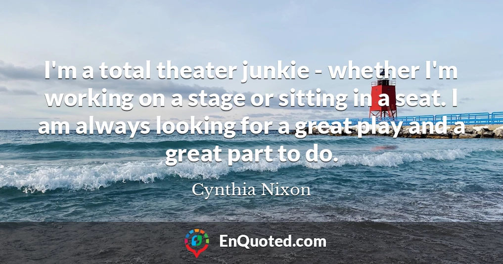 I'm a total theater junkie - whether I'm working on a stage or sitting in a seat. I am always looking for a great play and a great part to do.