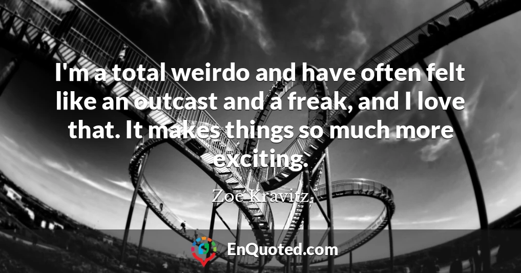 I'm a total weirdo and have often felt like an outcast and a freak, and I love that. It makes things so much more exciting.