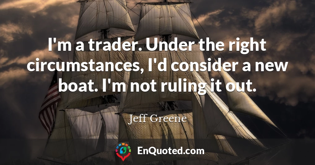 I'm a trader. Under the right circumstances, I'd consider a new boat. I'm not ruling it out.
