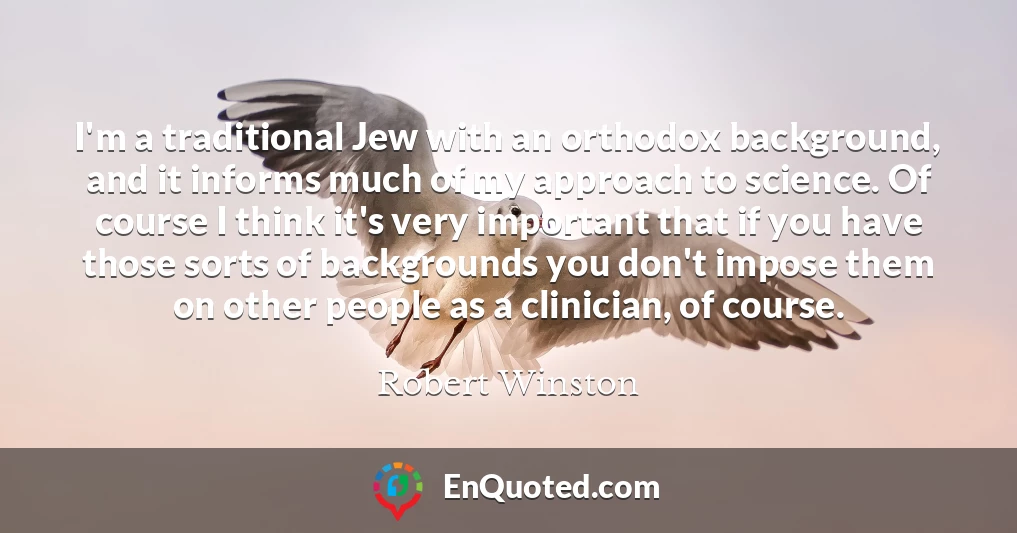 I'm a traditional Jew with an orthodox background, and it informs much of my approach to science. Of course I think it's very important that if you have those sorts of backgrounds you don't impose them on other people as a clinician, of course.