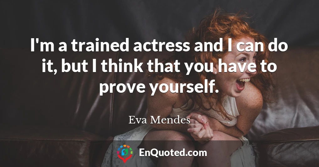 I'm a trained actress and I can do it, but I think that you have to prove yourself.