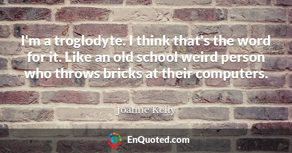 I'm a troglodyte. I think that's the word for it. Like an old school weird person who throws bricks at their computers.