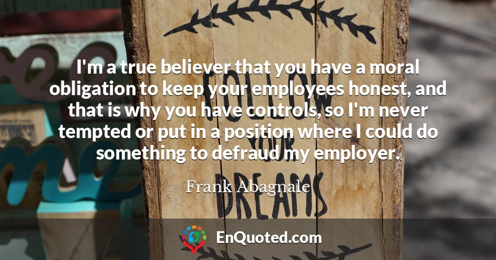 I'm a true believer that you have a moral obligation to keep your employees honest, and that is why you have controls, so I'm never tempted or put in a position where I could do something to defraud my employer.
