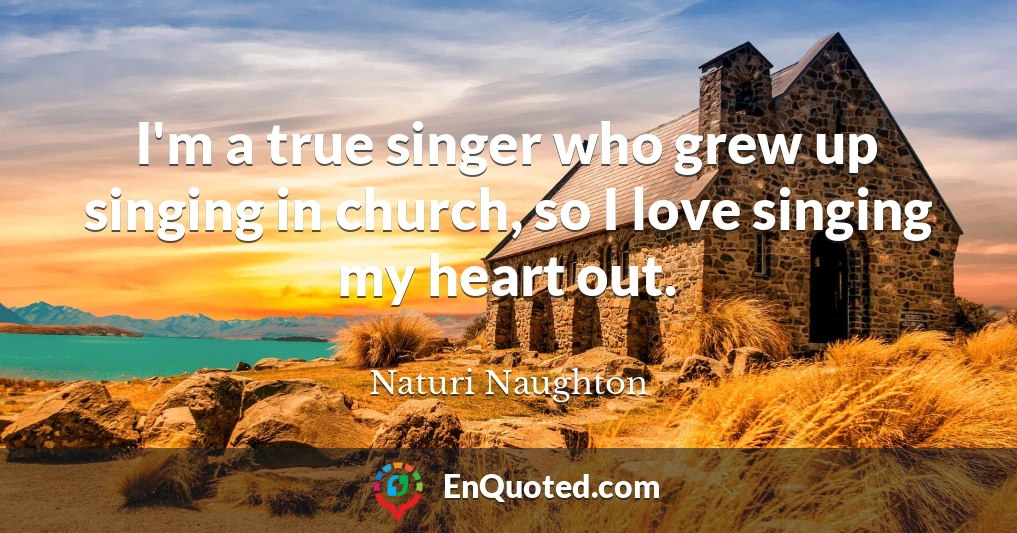I'm a true singer who grew up singing in church, so I love singing my heart out.