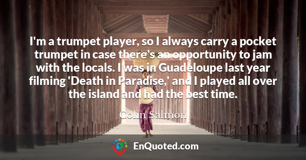 I'm a trumpet player, so I always carry a pocket trumpet in case there's an opportunity to jam with the locals. I was in Guadeloupe last year filming 'Death in Paradise,' and I played all over the island and had the best time.