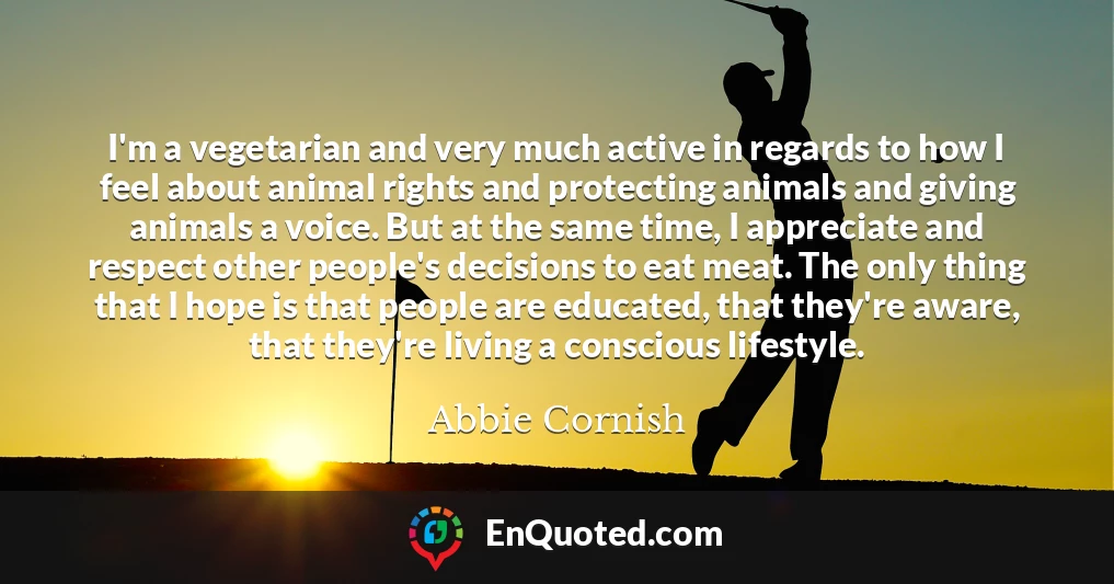 I'm a vegetarian and very much active in regards to how I feel about animal rights and protecting animals and giving animals a voice. But at the same time, I appreciate and respect other people's decisions to eat meat. The only thing that I hope is that people are educated, that they're aware, that they're living a conscious lifestyle.