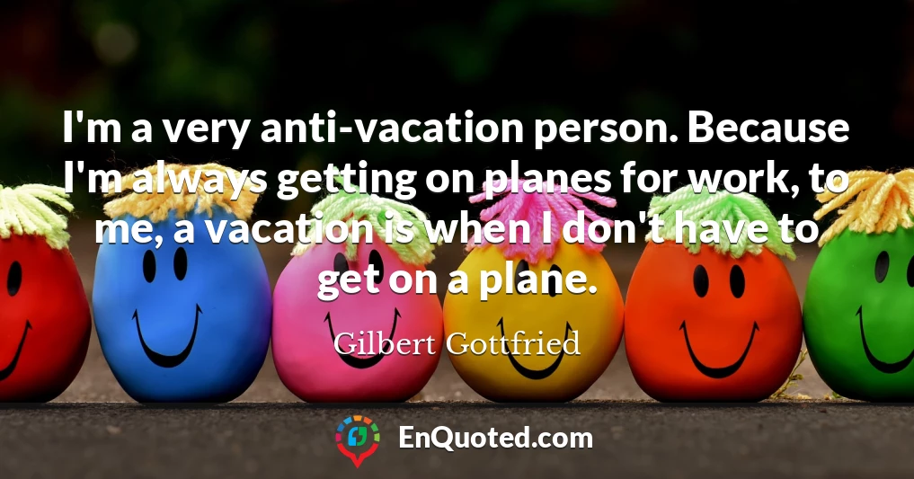 I'm a very anti-vacation person. Because I'm always getting on planes for work, to me, a vacation is when I don't have to get on a plane.
