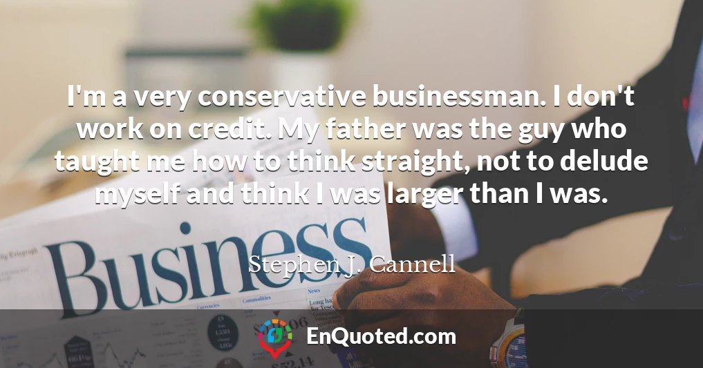 I'm a very conservative businessman. I don't work on credit. My father was the guy who taught me how to think straight, not to delude myself and think I was larger than I was.
