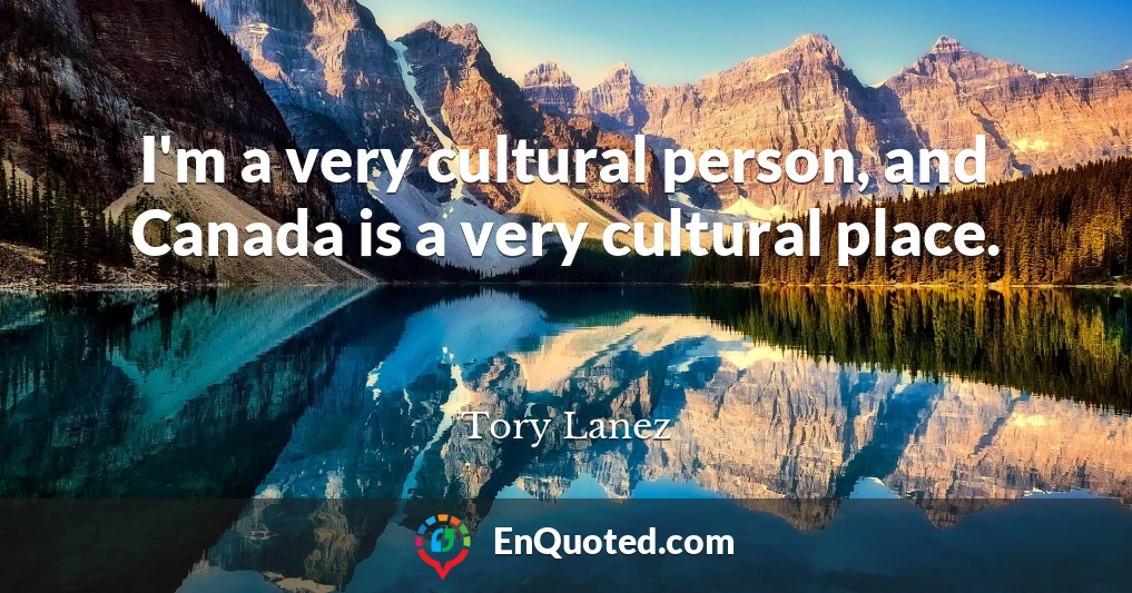 I'm a very cultural person, and Canada is a very cultural place.