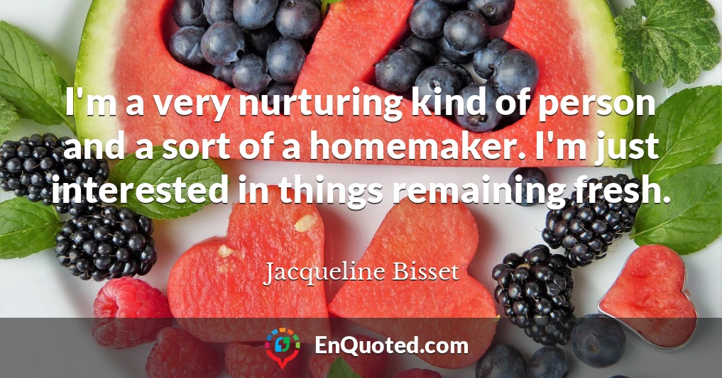I'm a very nurturing kind of person and a sort of a homemaker. I'm just interested in things remaining fresh.