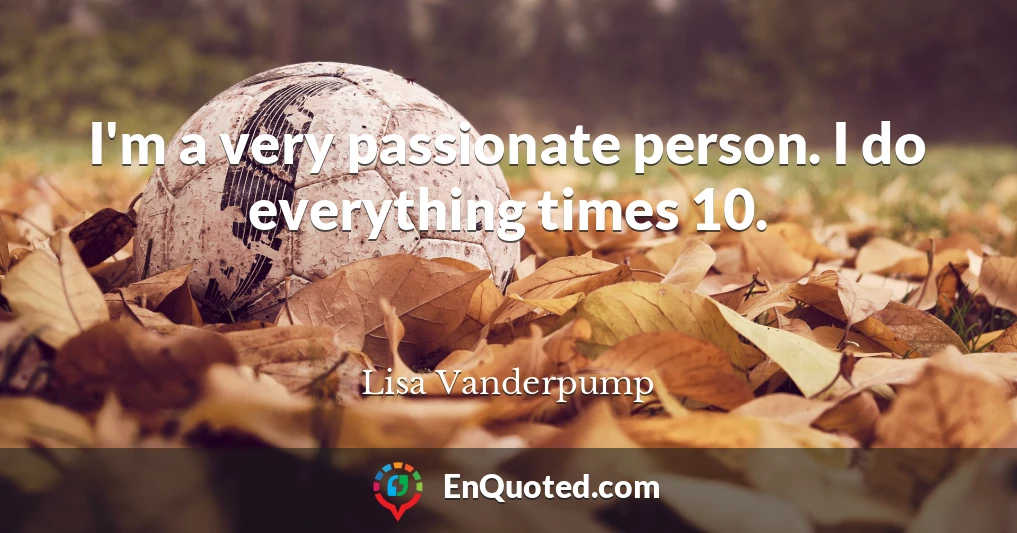 I'm a very passionate person. I do everything times 10.