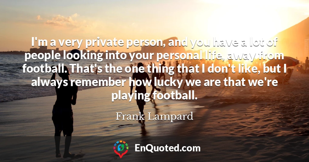 I'm a very private person, and you have a lot of people looking into your personal life, away from football. That's the one thing that I don't like, but I always remember how lucky we are that we're playing football.