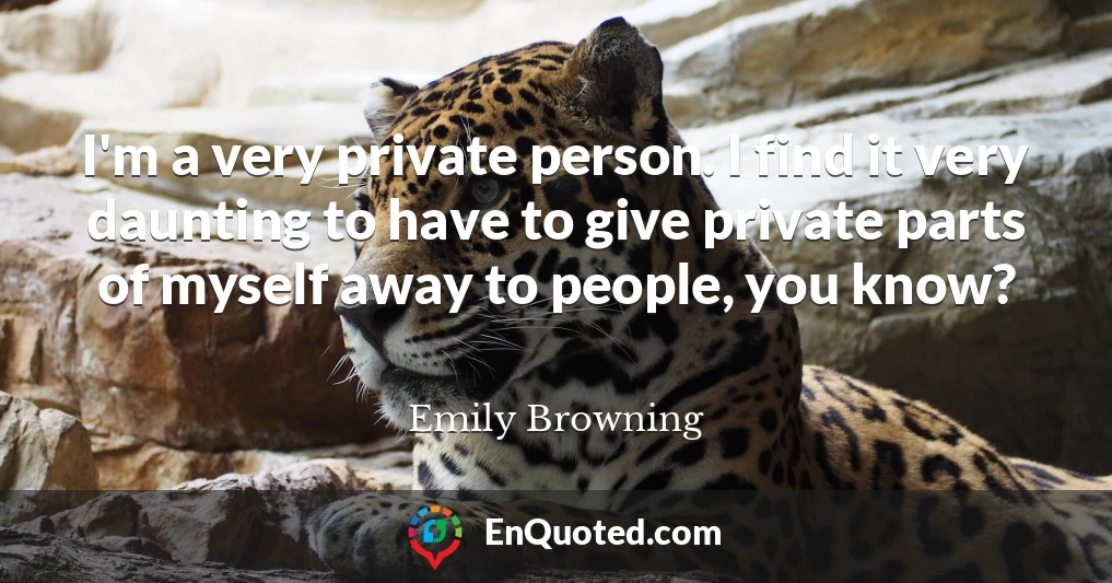 I'm a very private person. I find it very daunting to have to give private parts of myself away to people, you know?