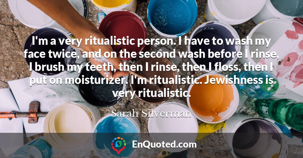 I'm a very ritualistic person. I have to wash my face twice, and on the second wash before I rinse, I brush my teeth, then I rinse, then I floss, then I put on moisturizer. I'm ritualistic. Jewishness is very ritualistic.