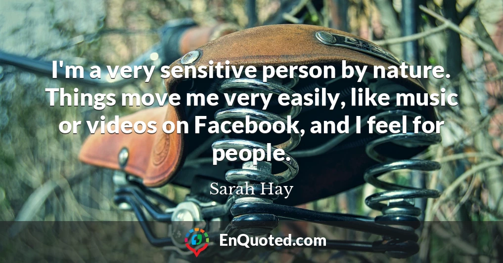 I'm a very sensitive person by nature. Things move me very easily, like music or videos on Facebook, and I feel for people.