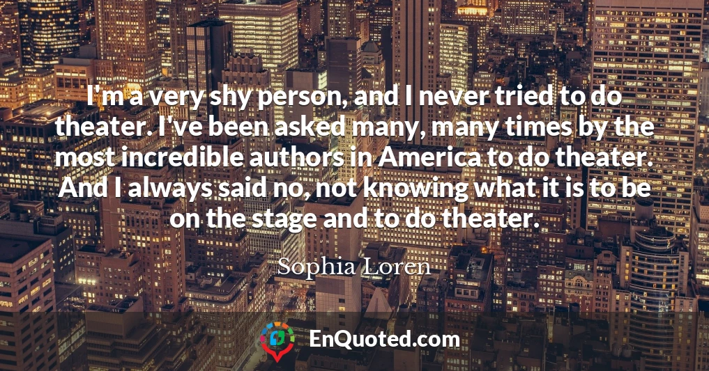 I'm a very shy person, and I never tried to do theater. I've been asked many, many times by the most incredible authors in America to do theater. And I always said no, not knowing what it is to be on the stage and to do theater.