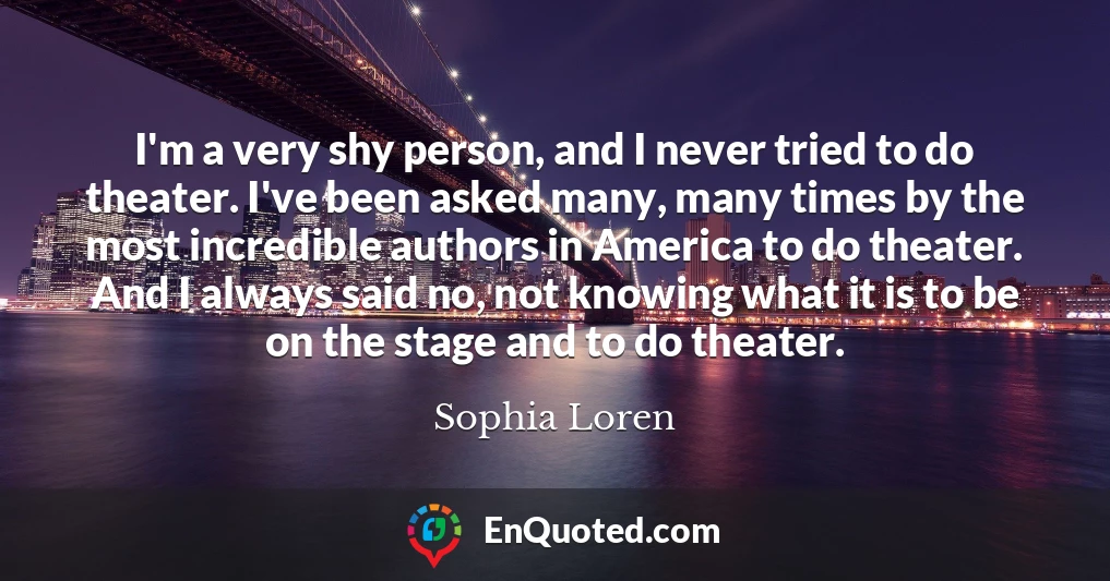 I'm a very shy person, and I never tried to do theater. I've been asked many, many times by the most incredible authors in America to do theater. And I always said no, not knowing what it is to be on the stage and to do theater.