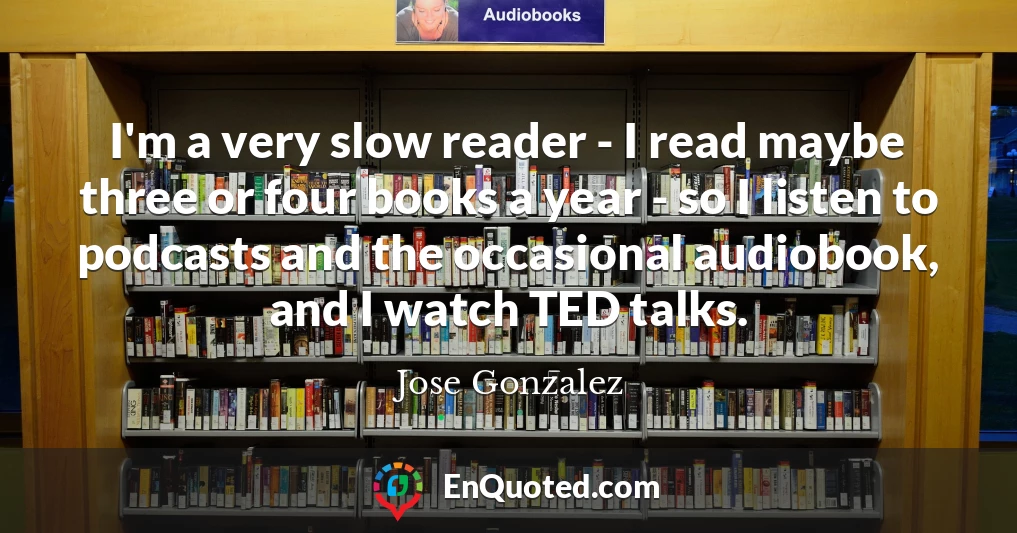 I'm a very slow reader - I read maybe three or four books a year - so I listen to podcasts and the occasional audiobook, and I watch TED talks.
