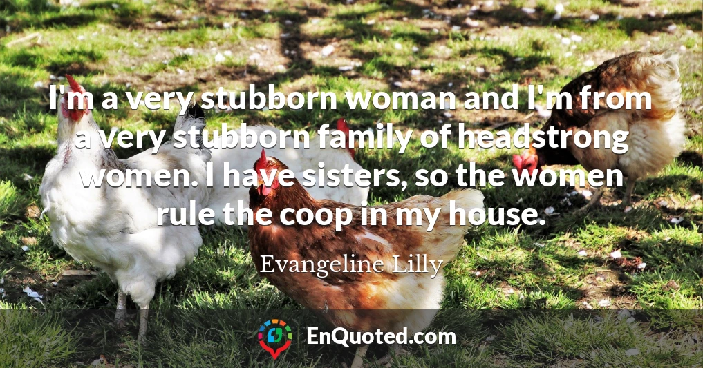 I'm a very stubborn woman and I'm from a very stubborn family of headstrong women. I have sisters, so the women rule the coop in my house.