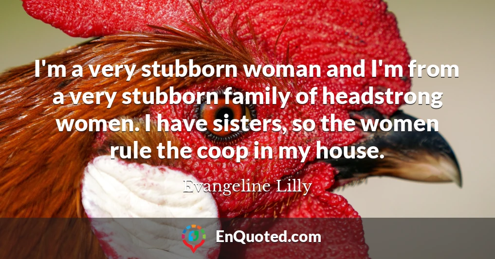 I'm a very stubborn woman and I'm from a very stubborn family of headstrong women. I have sisters, so the women rule the coop in my house.