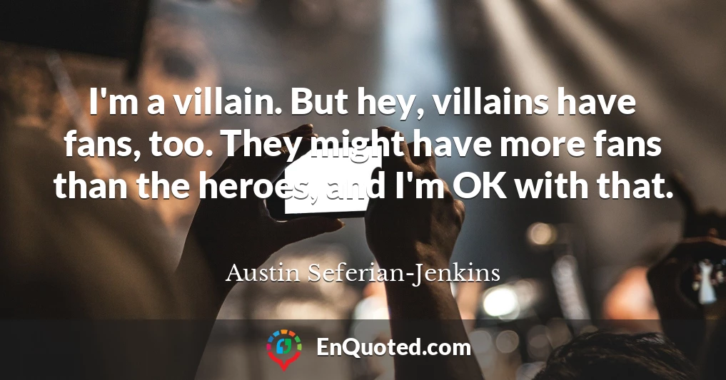 I'm a villain. But hey, villains have fans, too. They might have more fans than the heroes, and I'm OK with that.