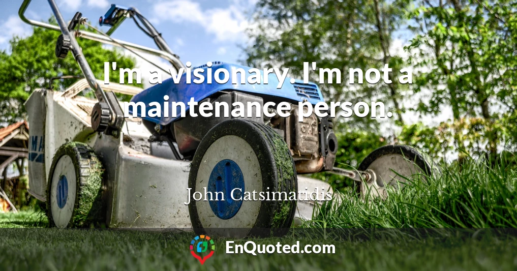 I'm a visionary. I'm not a maintenance person.