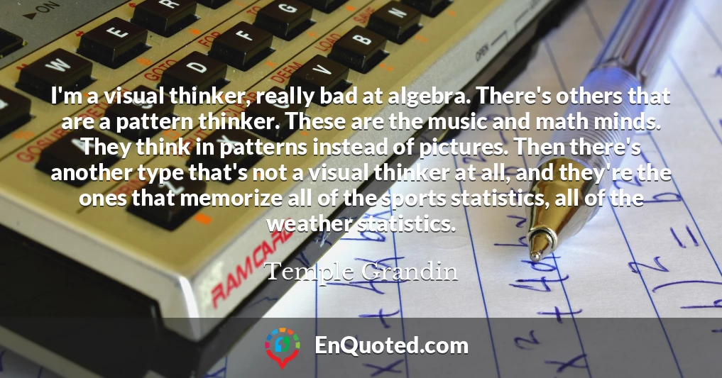 I'm a visual thinker, really bad at algebra. There's others that are a pattern thinker. These are the music and math minds. They think in patterns instead of pictures. Then there's another type that's not a visual thinker at all, and they're the ones that memorize all of the sports statistics, all of the weather statistics.