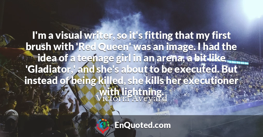 I'm a visual writer, so it's fitting that my first brush with 'Red Queen' was an image. I had the idea of a teenage girl in an arena, a bit like 'Gladiator,' and she's about to be executed. But instead of being killed, she kills her executioner with lightning.
