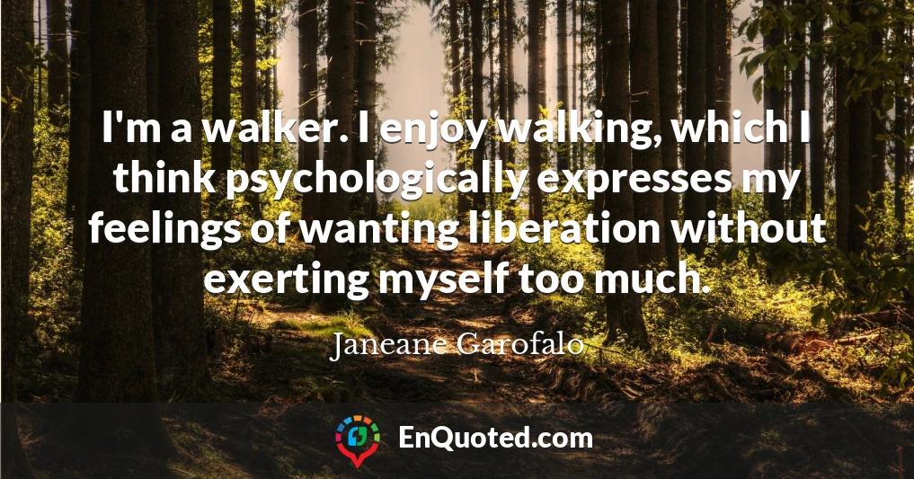 I'm a walker. I enjoy walking, which I think psychologically expresses my feelings of wanting liberation without exerting myself too much.