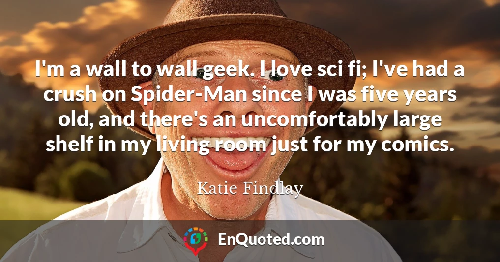 I'm a wall to wall geek. I love sci fi; I've had a crush on Spider-Man since I was five years old, and there's an uncomfortably large shelf in my living room just for my comics.