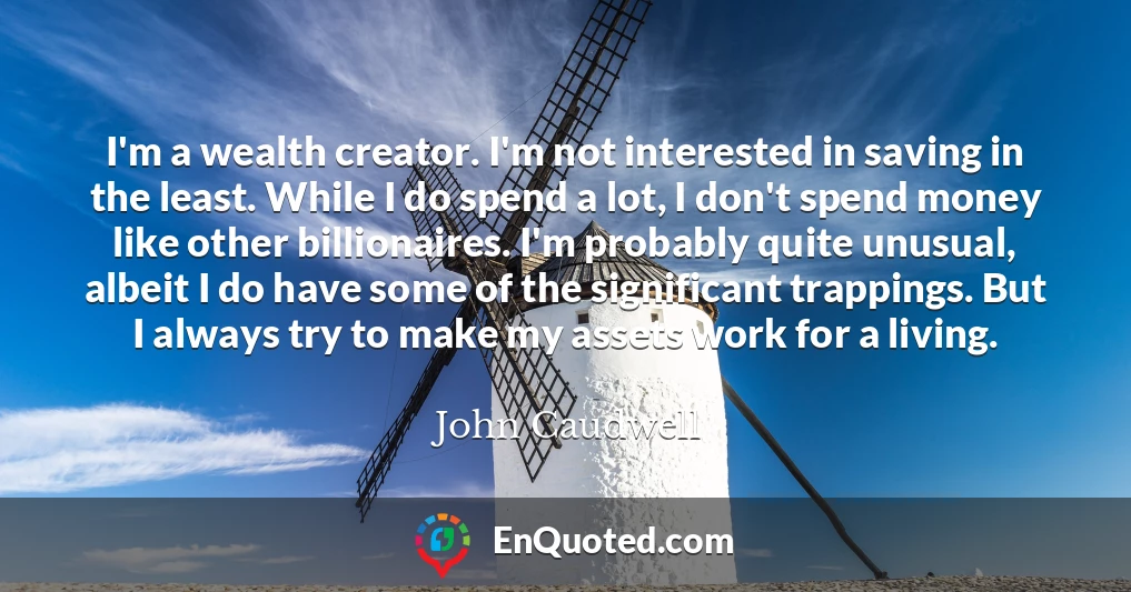 I'm a wealth creator. I'm not interested in saving in the least. While I do spend a lot, I don't spend money like other billionaires. I'm probably quite unusual, albeit I do have some of the significant trappings. But I always try to make my assets work for a living.