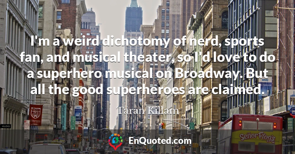 I'm a weird dichotomy of nerd, sports fan, and musical theater, so I'd love to do a superhero musical on Broadway. But all the good superheroes are claimed.