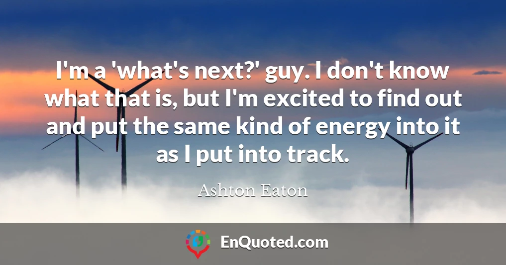 I'm a 'what's next?' guy. I don't know what that is, but I'm excited to find out and put the same kind of energy into it as I put into track.