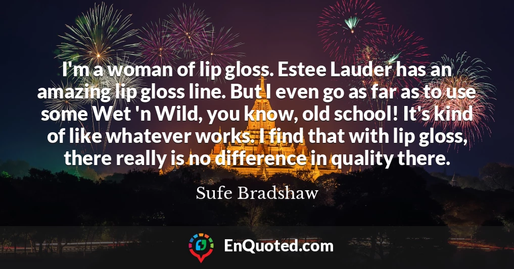 I'm a woman of lip gloss. Estee Lauder has an amazing lip gloss line. But I even go as far as to use some Wet 'n Wild, you know, old school! It's kind of like whatever works. I find that with lip gloss, there really is no difference in quality there.