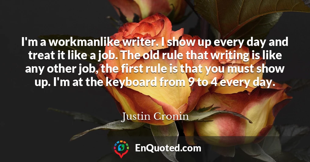 I'm a workmanlike writer. I show up every day and treat it like a job. The old rule that writing is like any other job, the first rule is that you must show up. I'm at the keyboard from 9 to 4 every day.