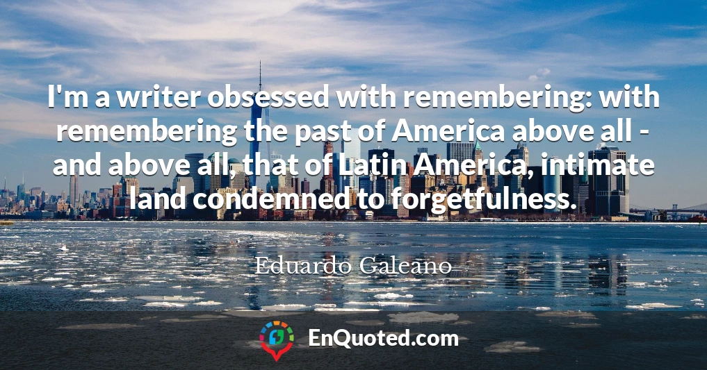 I'm a writer obsessed with remembering: with remembering the past of America above all - and above all, that of Latin America, intimate land condemned to forgetfulness.