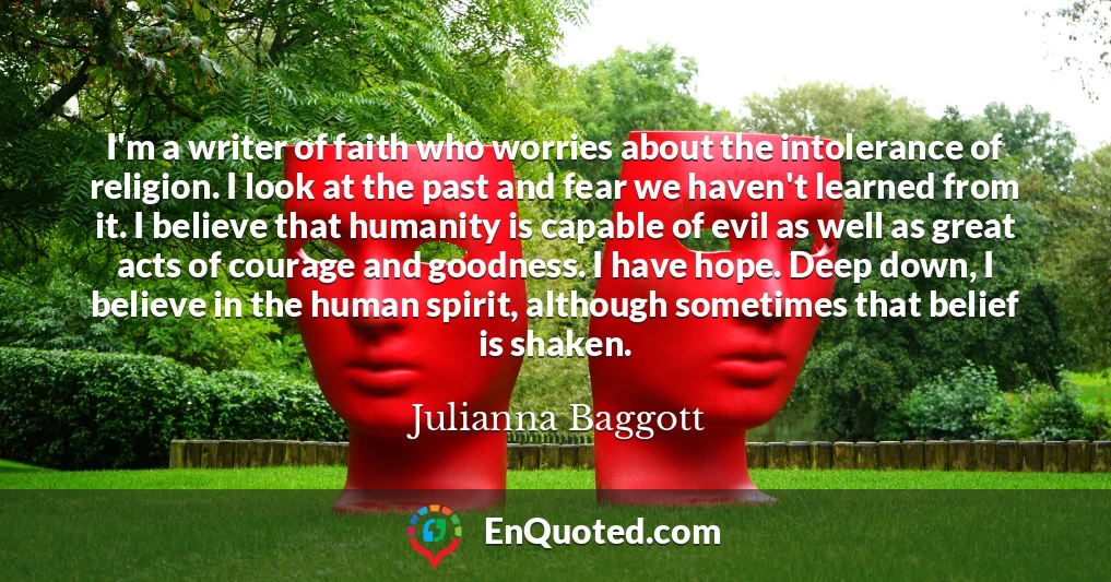 I'm a writer of faith who worries about the intolerance of religion. I look at the past and fear we haven't learned from it. I believe that humanity is capable of evil as well as great acts of courage and goodness. I have hope. Deep down, I believe in the human spirit, although sometimes that belief is shaken.