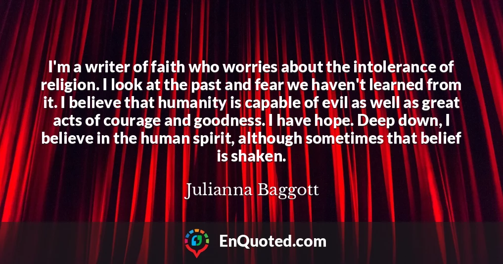 I'm a writer of faith who worries about the intolerance of religion. I look at the past and fear we haven't learned from it. I believe that humanity is capable of evil as well as great acts of courage and goodness. I have hope. Deep down, I believe in the human spirit, although sometimes that belief is shaken.