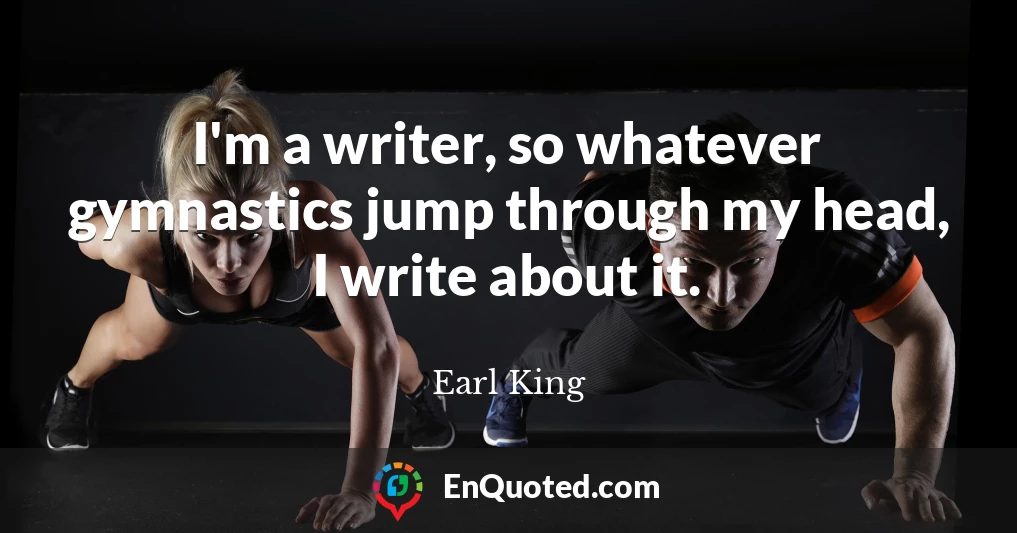 I'm a writer, so whatever gymnastics jump through my head, I write about it.