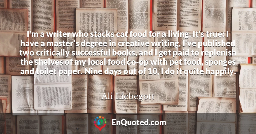 I'm a writer who stacks cat food for a living. It's true: I have a master's degree in creative writing, I've published two critically successful books, and I get paid to replenish the shelves of my local food co-op with pet food, sponges and toilet paper. Nine days out of 10, I do it quite happily.