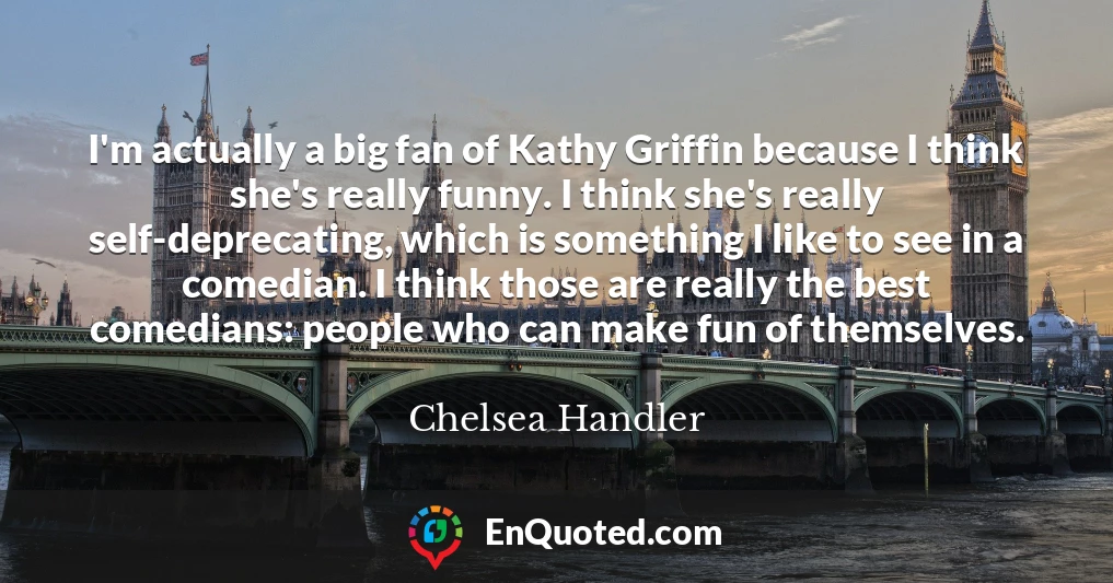 I'm actually a big fan of Kathy Griffin because I think she's really funny. I think she's really self-deprecating, which is something I like to see in a comedian. I think those are really the best comedians: people who can make fun of themselves.