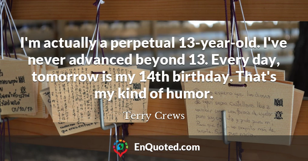 I'm actually a perpetual 13-year-old. I've never advanced beyond 13. Every day, tomorrow is my 14th birthday. That's my kind of humor.