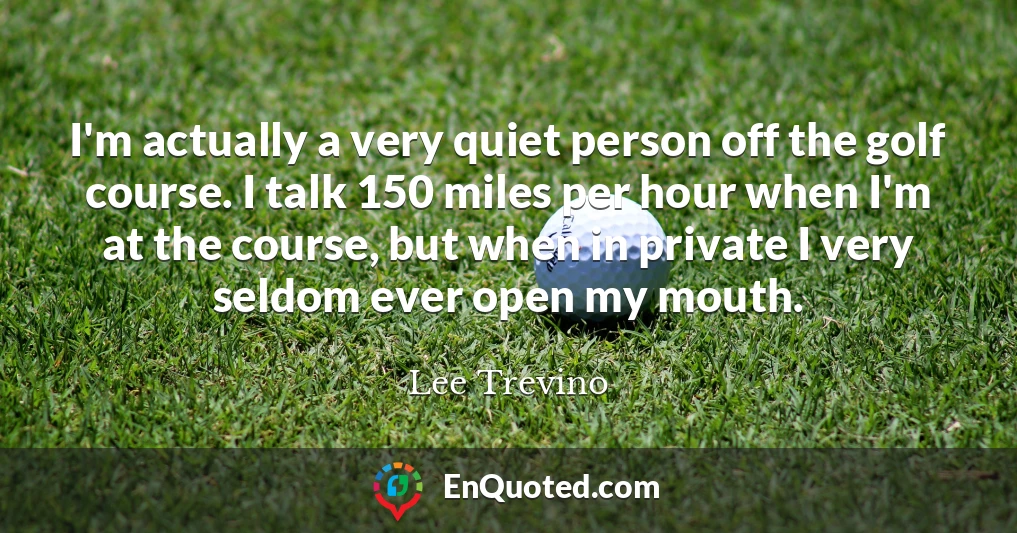 I'm actually a very quiet person off the golf course. I talk 150 miles per hour when I'm at the course, but when in private I very seldom ever open my mouth.